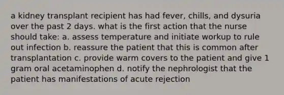 a kidney transplant recipient has had fever, chills, and dysuria over the past 2 days. what is the first action that the nurse should take: a. assess temperature and initiate workup to rule out infection b. reassure the patient that this is common after transplantation c. provide warm covers to the patient and give 1 gram oral acetaminophen d. notify the nephrologist that the patient has manifestations of acute rejection