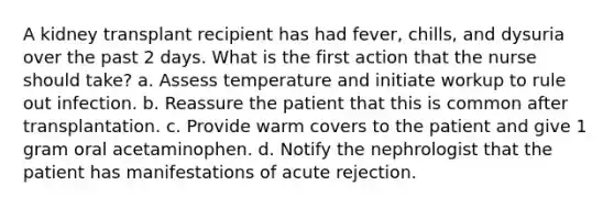 A kidney transplant recipient has had fever, chills, and dysuria over the past 2 days. What is the first action that the nurse should take? a. Assess temperature and initiate workup to rule out infection. b. Reassure the patient that this is common after transplantation. c. Provide warm covers to the patient and give 1 gram oral acetaminophen. d. Notify the nephrologist that the patient has manifestations of acute rejection.