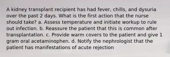 A kidney transplant recipient has had fever, chills, and dysuria over the past 2 days. What is the first action that the nurse should take? a. Assess temperature and initiate workup to rule out infection. b. Reassure the patient that this is common after transplantation. c. Provide warm covers to the patient and give 1 gram oral acetaminophen. d. Notify the nephrologist that the patient has manifestations of acute rejection