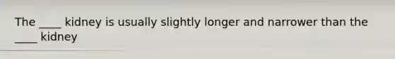 The ____ kidney is usually slightly longer and narrower than the ____ kidney