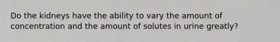 Do the kidneys have the ability to vary the amount of concentration and the amount of solutes in urine greatly?