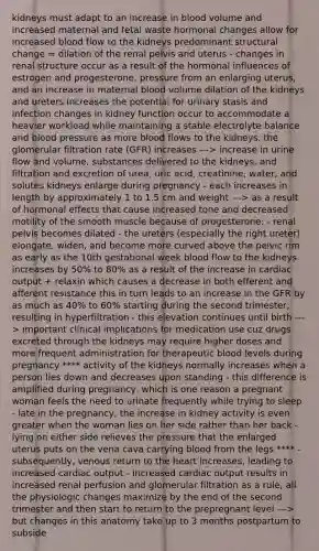 kidneys must adapt to an increase in blood volume and increased maternal and fetal waste hormonal changes allow for increased blood flow to the kidneys predominant structural change = dilation of the renal pelvis and uterus - changes in renal structure occur as a result of the hormonal influences of estrogen and progesterone, pressure from an enlarging uterus, and an increase in maternal blood volume dilation of the kidneys and ureters increases the potential for urinary stasis and infection changes in kidney function occur to accommodate a heavier workload while maintaining a stable electrolyte balance and blood pressure as more blood flows to the kidneys, the glomerular filtration rate (GFR) increases ---> increase in urine flow and volume, substances delivered to the kidneys, and filtration and excretion of urea, uric acid, creatinine, water, and solutes kidneys enlarge during pregnancy - each increases in length by approximately 1 to 1.5 cm and weight ---> as a result of hormonal effects that cause increased tone and decreased motility of the smooth muscle because of progesterone: - renal pelvis becomes dilated - the ureters (especially the right ureter) elongate, widen, and become more curved above the pelvic rim as early as the 10th gestational week blood flow to the kidneys increases by 50% to 80% as a result of the increase in cardiac output + relaxin which causes a decrease in both efferent and afferent resistance this in turn leads to an increase in the GFR by as much as 40% to 60% starting during the second trimester, resulting in hyperfiltration - this elevation continues until birth ---> important clinical implications for medication use cuz drugs excreted through the kidneys may require higher doses and more frequent administration for therapeutic blood levels during pregnancy **** activity of the kidneys normally increases when a person lies down and decreases upon standing - this difference is amplified during pregnancy, which is one reason a pregnant woman feels the need to urinate frequently while trying to sleep - late in the pregnancy, the increase in kidney activity is even greater when the woman lies on her side rather than her back - lying on either side relieves the pressure that the enlarged uterus puts on the vena cava carrying blood from the legs **** - subsequently, venous return to the heart increases, leading to increased cardiac output - increased cardiac output results in increased renal perfusion and glomerular filtration as a rule, all the physiologic changes maximize by the end of the second trimester and then start to return to the prepregnant level ---> but changes in this anatomy take up to 3 months postpartum to subside