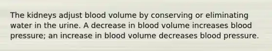 The kidneys adjust blood volume by conserving or eliminating water in the urine. A decrease in blood volume increases blood pressure; an increase in blood volume decreases blood pressure.