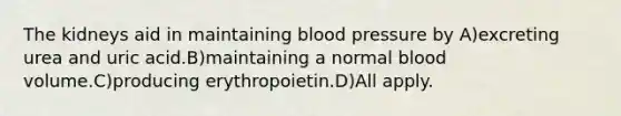 The kidneys aid in maintaining <a href='https://www.questionai.com/knowledge/kD0HacyPBr-blood-pressure' class='anchor-knowledge'>blood pressure</a> by A)excreting urea and uric acid.B)maintaining a normal blood volume.C)producing erythropoietin.D)All apply.