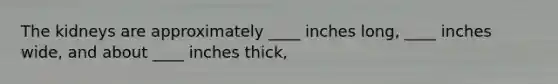 The kidneys are approximately ____ inches long, ____ inches wide, and about ____ inches thick,