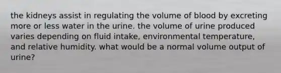 the kidneys assist in regulating the volume of blood by excreting more or less water in the urine. the volume of urine produced varies depending on fluid intake, environmental temperature, and relative humidity. what would be a normal volume output of urine?