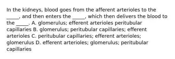 In the kidneys, blood goes from the afferent arterioles to the _____, and then enters the _____, which then delivers the blood to the _____. A. glomerulus; efferent arterioles peritubular capillaries B. glomerulus; peritubular capillaries; efferent arterioles C. peritubular capillaries; efferent arterioles; glomerulus D. efferent arterioles; glomerulus; peritubular capillaries