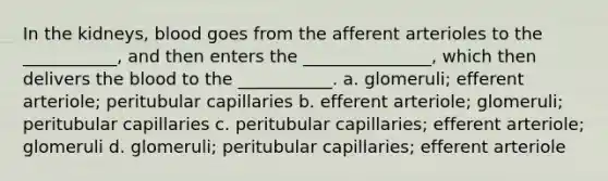 In the kidneys, blood goes from the afferent arterioles to the ___________, and then enters the _______________, which then delivers the blood to the ___________. a. glomeruli; efferent arteriole; peritubular capillaries b. efferent arteriole; glomeruli; peritubular capillaries c. peritubular capillaries; efferent arteriole; glomeruli d. glomeruli; peritubular capillaries; efferent arteriole