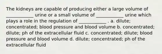 The kidneys are capable of producing either a large volume of ____________ urine or a small volume of ____________ urine which plays a role in the regulation of ____________ . a. dilute; concentrated; blood pressure and blood volume b. concentrated; dilute; ph of the extracellular fluid c. concentrated; dilute; blood pressure and blood volume d. dilute; concentrated; ph of the extracellular fluid