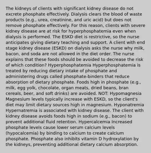 The kidneys of clients with significant kidney disease do not excrete phosphate effectively. Dialysis clears the blood of waste products (e.g., urea, creatinine, and uric acid) but does not remove phosphate effectively. For this reason, clients with severe kidney disease are at risk for hyperphosphatemia even when dialysis is performed. The ESKD diet is restrictive, so the nurse anticipates giving dietary teaching and support. A client with end stage kidney disease (ESKD) on dialysis asks the nurse why milk, bacon, and soda are not allowed in the diet order. The nurse explains that these foods should be avoided to decrease the risk of which condition? Hyperphosphatemia Hyperphosphatemia is treated by reducing dietary intake of phosphate and administering drugs called phosphate-binders that reduce absorption of dietary phosphate. Foods high in phosphate (e.g., milk, egg yolk, chocolate, organ meats, dried beans, bran cereals, beer, and soft drinks) are avoided. NOT: Hypomagnesia Magnesium levels typically increase with ESKD, so the client's diet may limit dietary sources high in magnesium. Hyponatremia Hypernatremia is associated with kidney disease. The client with kidney disease avoids foods high in sodium (e.g., bacon) to prevent additional fluid retention. Hypercalcemia Increased phosphate levels cause lower serum calcium levels (hypocalcemia) by binding to calcium to create calcium phosphate. Phosphate also inhibits vitamin D hydroxylation by the kidneys, preventing additional dietary calcium absorption.