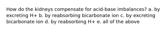 How do the kidneys compensate for acid-base imbalances? a. by excreting H+ b. by reabsorbing bicarbonate ion c. by excreting bicarbonate ion d. by reabsorbing H+ e. all of the above