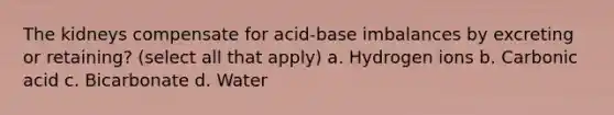 The kidneys compensate for acid-base imbalances by excreting or retaining? (select all that apply) a. Hydrogen ions b. Carbonic acid c. Bicarbonate d. Water