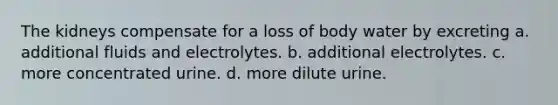 The kidneys compensate for a loss of body water by excreting a. additional fluids and electrolytes. b. additional electrolytes. c. more concentrated urine. d. more dilute urine.