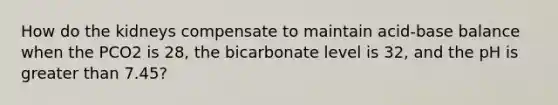 How do the kidneys compensate to maintain acid-base balance when the PCO2 is 28, the bicarbonate level is 32, and the pH is greater than 7.45?