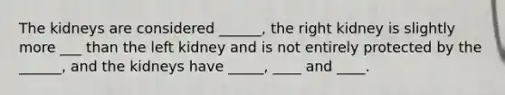 The kidneys are considered ______, the right kidney is slightly more ___ than the left kidney and is not entirely protected by the ______, and the kidneys have _____, ____ and ____.