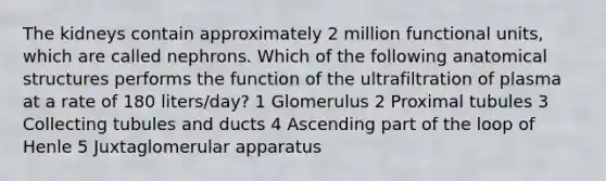 The kidneys contain approximately 2 million functional units, which are called nephrons. Which of the following anatomical structures performs the function of the ultrafiltration of plasma at a rate of 180 liters/day? 1 Glomerulus 2 Proximal tubules 3 Collecting tubules and ducts 4 Ascending part of the loop of Henle 5 Juxtaglomerular apparatus