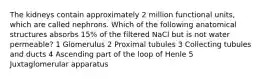 The kidneys contain approximately 2 million functional units, which are called nephrons. Which of the following anatomical structures absorbs 15% of the filtered NaCl but is not water permeable? 1 Glomerulus 2 Proximal tubules 3 Collecting tubules and ducts 4 Ascending part of the loop of Henle 5 Juxtaglomerular apparatus