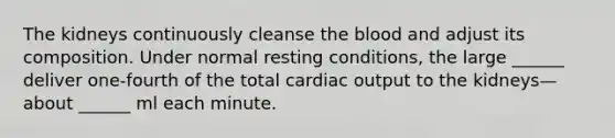 The kidneys continuously cleanse <a href='https://www.questionai.com/knowledge/k7oXMfj7lk-the-blood' class='anchor-knowledge'>the blood</a> and adjust its composition. Under normal resting conditions, the large ______ deliver one-fourth of the total <a href='https://www.questionai.com/knowledge/kyxUJGvw35-cardiac-output' class='anchor-knowledge'>cardiac output</a> to the kidneys—about ______ ml each minute.