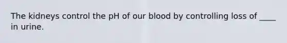 The kidneys control the pH of our blood by controlling loss of ____ in urine.