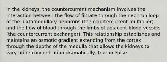 In the kidneys, the countercurrent mechanism involves the interaction between the flow of filtrate through the nephron loop of the juxtamedullary nephrons (the countercurrent multiplier) and the flow of blood through the limbs of adjacent <a href='https://www.questionai.com/knowledge/kZJ3mNKN7P-blood-vessels' class='anchor-knowledge'>blood vessels</a> (the countercurrent exchanger). This relationship establishes and maintains an osmotic gradient extending from the cortex through the depths of the medulla that allows the kidneys to vary urine concentration dramatically. True or False