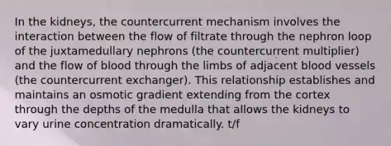 In the kidneys, the countercurrent mechanism involves the interaction between the flow of filtrate through the nephron loop of the juxtamedullary nephrons (the countercurrent multiplier) and the flow of blood through the limbs of adjacent blood vessels (the countercurrent exchanger). This relationship establishes and maintains an osmotic gradient extending from the cortex through the depths of the medulla that allows the kidneys to vary urine concentration dramatically. t/f