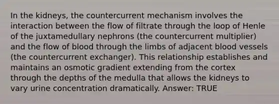 In the kidneys, the countercurrent mechanism involves the interaction between the flow of filtrate through the loop of Henle of the juxtamedullary nephrons (the countercurrent multiplier) and the flow of blood through the limbs of adjacent <a href='https://www.questionai.com/knowledge/kZJ3mNKN7P-blood-vessels' class='anchor-knowledge'>blood vessels</a> (the countercurrent exchanger). This relationship establishes and maintains an osmotic gradient extending from the cortex through the depths of the medulla that allows the kidneys to vary urine concentration dramatically. Answer: TRUE