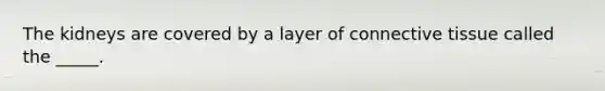 The kidneys are covered by a layer of connective tissue called the _____.