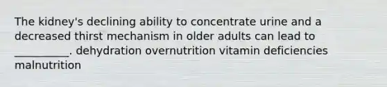 The kidney's declining ability to concentrate urine and a decreased thirst mechanism in older adults can lead to __________. dehydration overnutrition vitamin deficiencies malnutrition