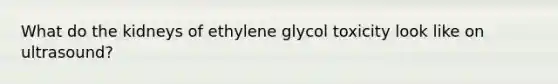 What do the kidneys of ethylene glycol toxicity look like on ultrasound?