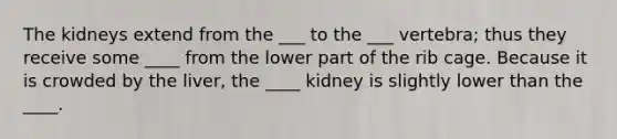 The kidneys extend from the ___ to the ___ vertebra; thus they receive some ____ from the lower part of the rib cage. Because it is crowded by the liver, the ____ kidney is slightly lower than the ____.