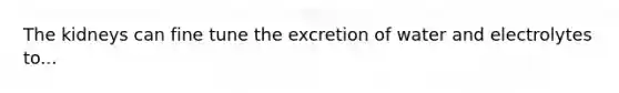 The kidneys can fine tune the excretion of water and electrolytes to...