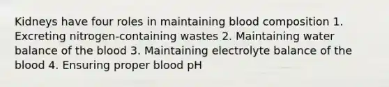 Kidneys have four roles in maintaining blood composition 1. Excreting nitrogen-containing wastes 2. Maintaining water balance of the blood 3. Maintaining electrolyte balance of the blood 4. Ensuring proper blood pH