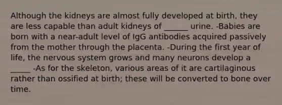 Although the kidneys are almost fully developed at birth, they are less capable than adult kidneys of ______ urine. -Babies are born with a near-adult level of IgG antibodies acquired passively from the mother through the placenta. -During the first year of life, the nervous system grows and many neurons develop a _____ -As for the skeleton, various areas of it are cartilaginous rather than ossified at birth; these will be converted to bone over time.