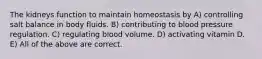 The kidneys function to maintain homeostasis by A) controlling salt balance in body fluids. B) contributing to blood pressure regulation. C) regulating blood volume. D) activating vitamin D. E) All of the above are correct.