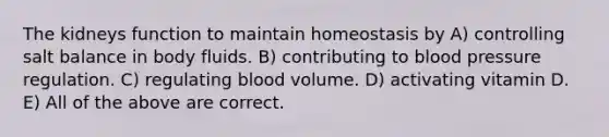 The kidneys function to maintain homeostasis by A) controlling salt balance in body fluids. B) contributing to blood pressure regulation. C) regulating blood volume. D) activating vitamin D. E) All of the above are correct.