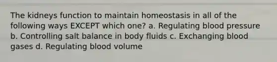 The kidneys function to maintain homeostasis in all of the following ways EXCEPT which one? a. Regulating blood pressure b. Controlling salt balance in body fluids c. Exchanging blood gases d. Regulating blood volume