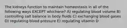 The kidneys function to maintain homeostasis in all of the following ways EXCEPT whichone? A) regulating blood volume B) controlling salt balance in body fluids C) exchanging blood gases D) regulating blood pressure E) regulating vitamin D