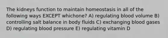 The kidneys function to maintain homeostasis in all of the following ways EXCEPT whichone? A) regulating blood volume B) controlling salt balance in body fluids C) exchanging blood gases D) regulating blood pressure E) regulating vitamin D