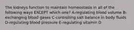 The kidneys function to maintain homeostasis in all of the following ways EXCEPT which one? A-regulating blood volume B-exchanging blood gases C-controlling salt balance in body fluids D-regulating blood pressure E-regulating vitamin D