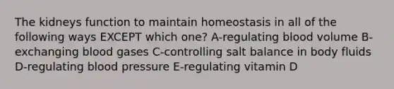 The kidneys function to maintain homeostasis in all of the following ways EXCEPT which one? A-regulating blood volume B-exchanging blood gases C-controlling salt balance in body fluids D-regulating blood pressure E-regulating vitamin D
