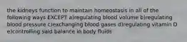 the kidneys function to maintain homeostasis in all of the following ways EXCEPT a)regulating blood volume b)regulating blood pressure c)exchanging blood gases d)regulating vitamin D e)controlling said balance in body fluids