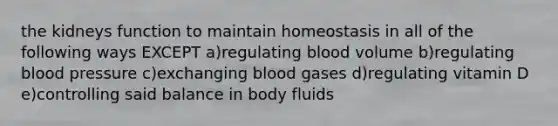 the kidneys function to maintain homeostasis in all of the following ways EXCEPT a)regulating blood volume b)regulating blood pressure c)exchanging blood gases d)regulating vitamin D e)controlling said balance in body fluids