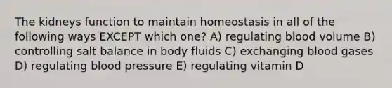 The kidneys function to maintain homeostasis in all of the following ways EXCEPT which one? A) regulating blood volume B) controlling salt balance in body fluids C) exchanging blood gases D) regulating blood pressure E) regulating vitamin D