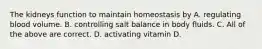 The kidneys function to maintain homeostasis by A. regulating blood volume. B. controlling salt balance in body fluids. C. All of the above are correct. D. activating vitamin D.