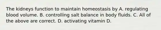 The kidneys function to maintain homeostasis by A. regulating blood volume. B. controlling salt balance in body fluids. C. All of the above are correct. D. activating vitamin D.