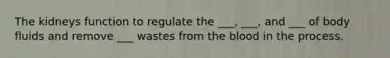 The kidneys function to regulate the ___, ___, and ___ of body fluids and remove ___ wastes from the blood in the process.