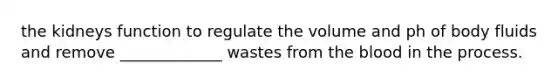 the kidneys function to regulate the volume and ph of body fluids and remove _____________ wastes from the blood in the process.