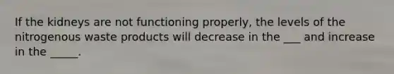 If the kidneys are not functioning properly, the levels of the nitrogenous waste products will decrease in the ___ and increase in the _____.