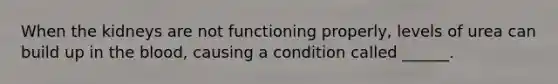 When the kidneys are not functioning properly, levels of urea can build up in the blood, causing a condition called ______.