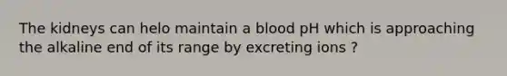 The kidneys can helo maintain a blood pH which is approaching the alkaline end of its range by excreting ions ?